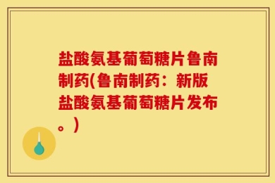 盐酸氨基葡萄糖片鲁南制药(鲁南制药：新版盐酸氨基葡萄糖片发布。)