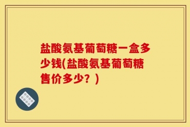盐酸氨基葡萄糖一盒多少钱(盐酸氨基葡萄糖售价多少？)