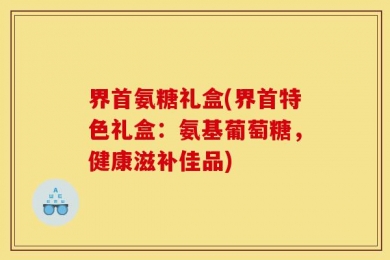 界首氨糖礼盒(界首特色礼盒：氨基葡萄糖，健康滋补佳品)