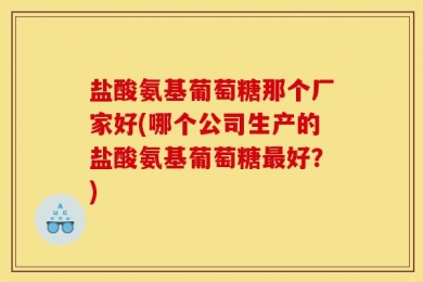盐酸氨基葡萄糖那个厂家好(哪个公司生产的盐酸氨基葡萄糖最好？)