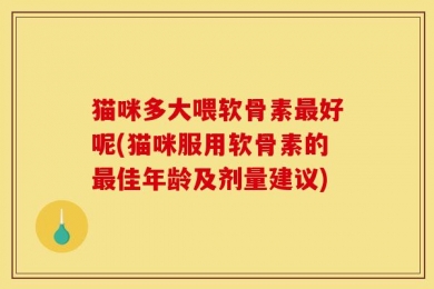 猫咪多大喂软骨素最好呢(猫咪服用软骨素的最佳年龄及剂量建议)