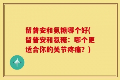 留普安和氨糖哪个好(留普安和氨糖：哪个更适合你的关节疼痛？)