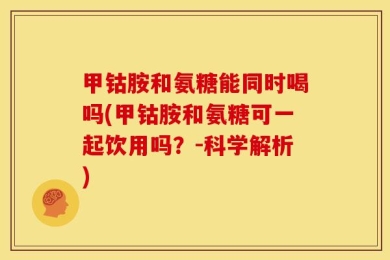 甲钴胺和氨糖能同时喝吗(甲钴胺和氨糖可一起饮用吗？-科学解析)