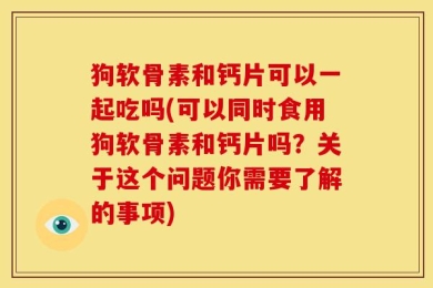 狗软骨素和钙片可以一起吃吗(可以同时食用狗软骨素和钙片吗？关于这个问题你需要了解的事项)