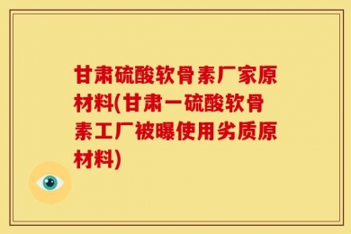 甘肃硫酸软骨素厂家原材料(甘肃一硫酸软骨素工厂被曝使用劣质原材料)