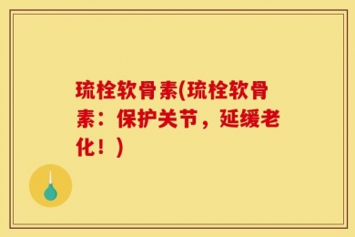 琉栓软骨素(琉栓软骨素：保护关节，延缓老化！)
