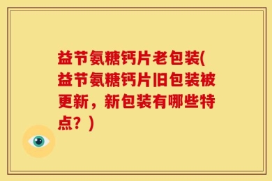 益节氨糖钙片老包装(益节氨糖钙片旧包装被更新，新包装有哪些特点？)