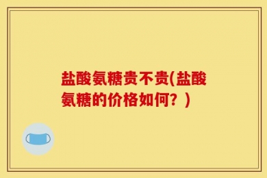 盐酸氨糖贵不贵(盐酸氨糖的价格如何？)