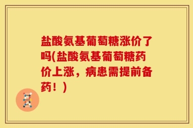 盐酸氨基葡萄糖涨价了吗(盐酸氨基葡萄糖药价上涨，病患需提前备药！)