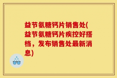 益节氨糖钙片销售处(益节氨糖钙片疾控好搭档，发布销售处最新消息)