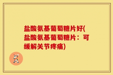 盐酸氨基葡萄糖片好(盐酸氨基葡萄糖片：可缓解关节疼痛)