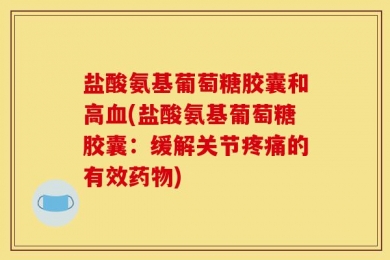 盐酸氨基葡萄糖胶囊和高血(盐酸氨基葡萄糖胶囊：缓解关节疼痛的有效药物)