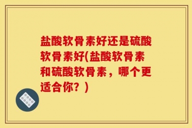 盐酸软骨素好还是硫酸软骨素好(盐酸软骨素和硫酸软骨素，哪个更适合你？)