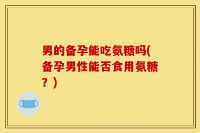 男的备孕能吃氨糖吗(备孕男性能否食用氨糖？)
