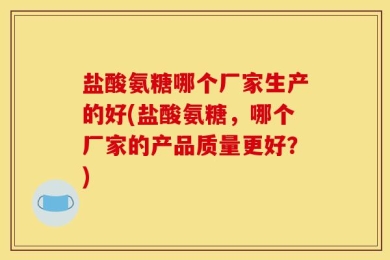 盐酸氨糖哪个厂家生产的好(盐酸氨糖，哪个厂家的产品质量更好？)