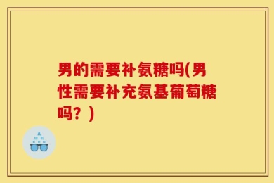 男的需要补氨糖吗(男性需要补充氨基葡萄糖吗？)