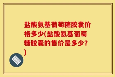 盐酸氨基葡萄糖胶囊价格多少(盐酸氨基葡萄糖胶囊的售价是多少？)