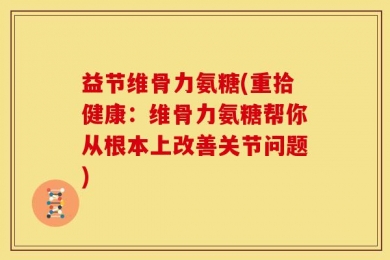益节维骨力氨糖(重拾健康：维骨力氨糖帮你从根本上改善关节问题)
