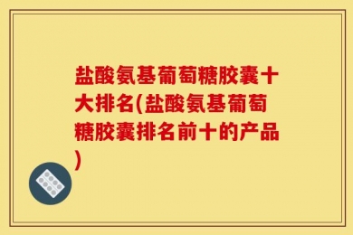 盐酸氨基葡萄糖胶囊十大排名(盐酸氨基葡萄糖胶囊排名前十的产品)