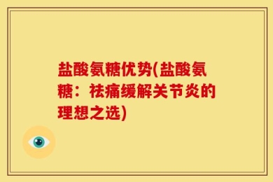 盐酸氨糖优势(盐酸氨糖：祛痛缓解关节炎的理想之选)