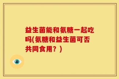 益生菌能和氨糖一起吃吗(氨糖和益生菌可否共同食用？)