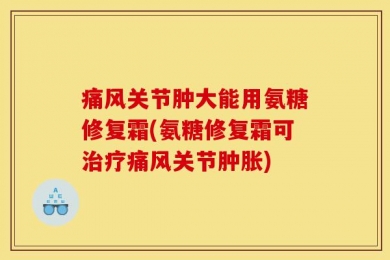 痛风关节肿大能用氨糖修复霜(氨糖修复霜可治疗痛风关节肿胀)