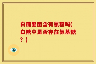 白糖里面含有氨糖吗(白糖中是否存在氨基糖？)