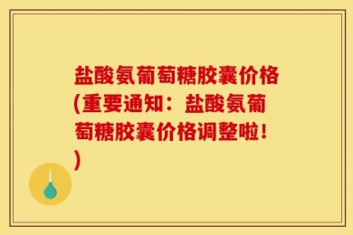 盐酸氨葡萄糖胶囊价格(重要通知：盐酸氨葡萄糖胶囊价格调整啦！)
