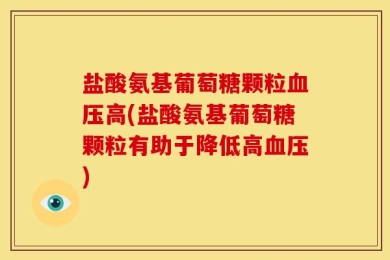 盐酸氨基葡萄糖颗粒血压高(盐酸氨基葡萄糖颗粒有助于降低高血压)