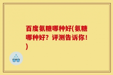 百度氨糖哪种好(氨糖哪种好？评测告诉你！)
