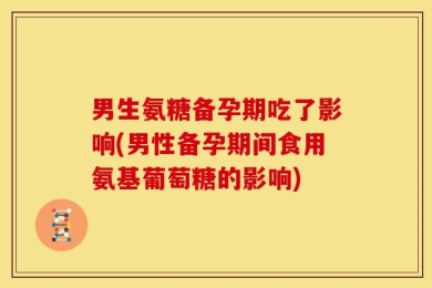 男生氨糖备孕期吃了影响(男性备孕期间食用氨基葡萄糖的影响)