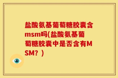 盐酸氨基葡萄糖胶囊含msm吗(盐酸氨基葡萄糖胶囊中是否含有MSM？)