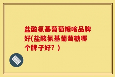 盐酸氨基葡萄糖啥品牌好(盐酸氨基葡萄糖哪个牌子好？)