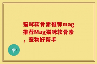 猫咪软骨素推荐mag推荐Mag猫咪软骨素，宠物好帮手
