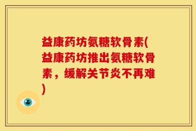 益康药坊氨糖软骨素(益康药坊推出氨糖软骨素，缓解关节炎不再难)