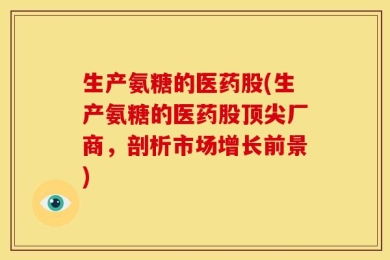 生产氨糖的医药股(生产氨糖的医药股顶尖厂商，剖析市场增长前景)