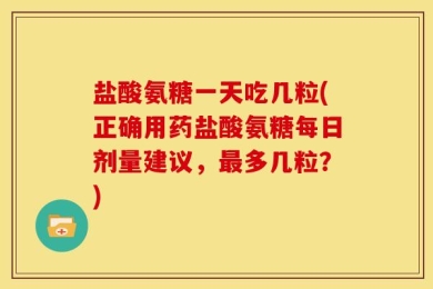 盐酸氨糖一天吃几粒(正确用药盐酸氨糖每日剂量建议，最多几粒？)