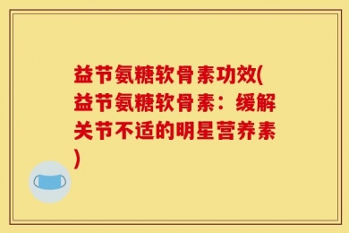 益节氨糖软骨素功效(益节氨糖软骨素：缓解关节不适的明星营养素)