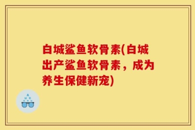白城鲨鱼软骨素(白城出产鲨鱼软骨素，成为养生保健新宠)