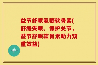 益节舒眠氨糖软骨素(舒缓失眠、保护关节，益节舒眠软骨素助力双重效益)