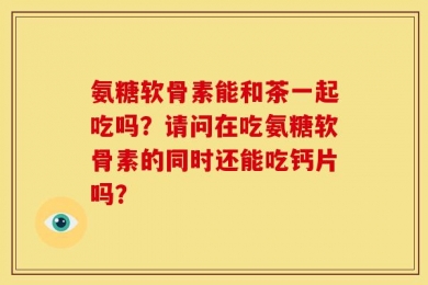 氨糖软骨素能和茶一起吃吗？请问在吃氨糖软骨素的同时还能吃钙片吗？