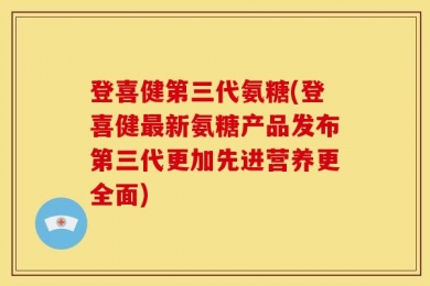 登喜健第三代氨糖(登喜健最新氨糖产品发布第三代更加先进营养更全面)