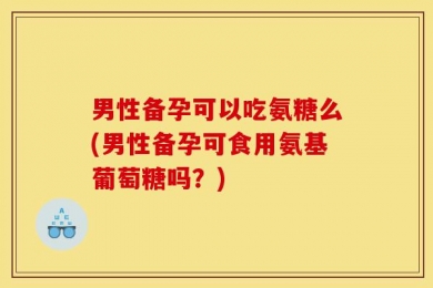 男性备孕可以吃氨糖么(男性备孕可食用氨基葡萄糖吗？)