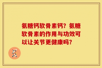 氨糖钙软骨素钙？氨糖软骨素的作用与功效可以让关节更健康吗？