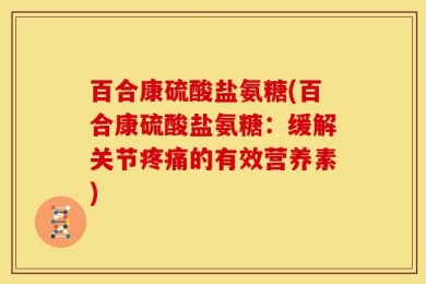 百合康硫酸盐氨糖(百合康硫酸盐氨糖：缓解关节疼痛的有效营养素)