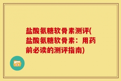 盐酸氨糖软骨素测评(盐酸氨糖软骨素：用药前必读的测评指南)