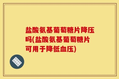 盐酸氨基葡萄糖片降压吗(盐酸氨基葡萄糖片可用于降低血压)