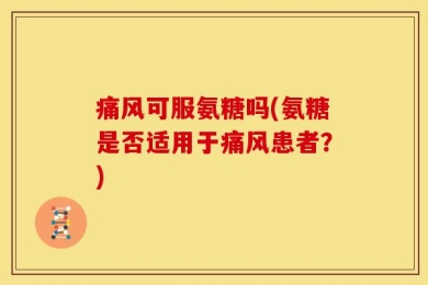 痛风可服氨糖吗(氨糖是否适用于痛风患者？)