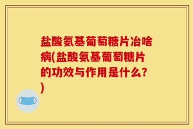 盐酸氨基葡萄糖片冶啥病(盐酸氨基葡萄糖片的功效与作用是什么？)