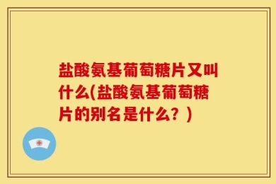 盐酸氨基葡萄糖片又叫什么(盐酸氨基葡萄糖片的别名是什么？)